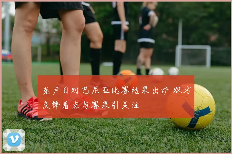克卢日对巴尼亚比赛结果出炉 双方交锋看点与赛果引关注