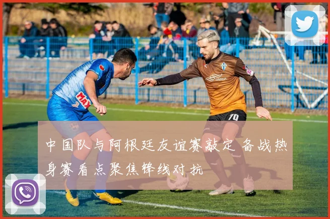 中国队与阿根廷友谊赛敲定 备战热身赛看点聚焦锋线对抗