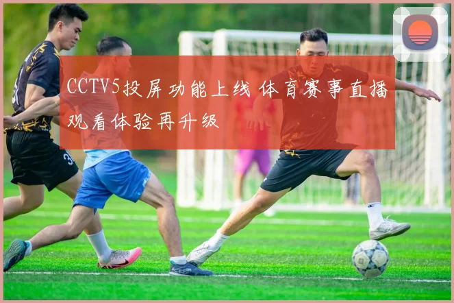 CCTV5投屏功能上线 体育赛事直播观看体验再升级
