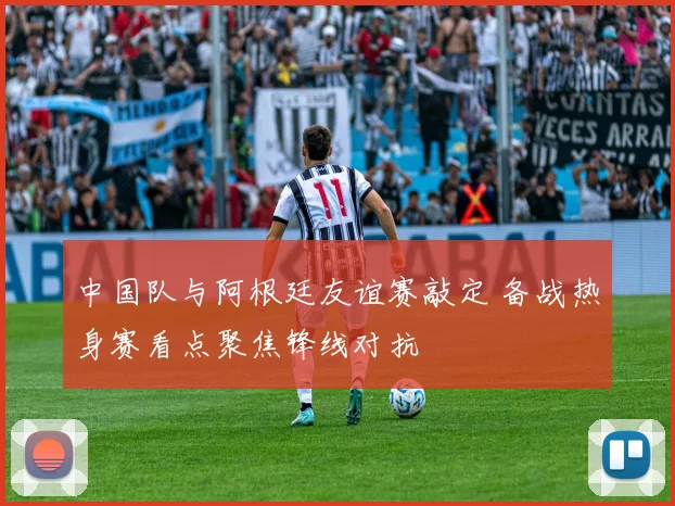中国队与阿根廷友谊赛敲定 备战热身赛看点聚焦锋线对抗